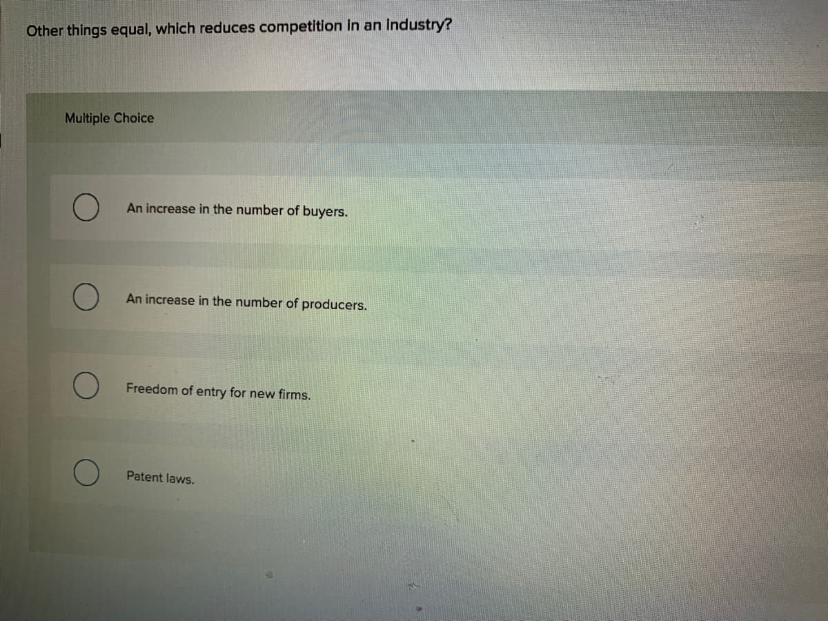 Other things equal, which reduces competition in an industry?
Multiple Choice
An increase in the number of buyers.
An increase in the number of producers.
Freedom of entry for new firms.
Patent laws.
