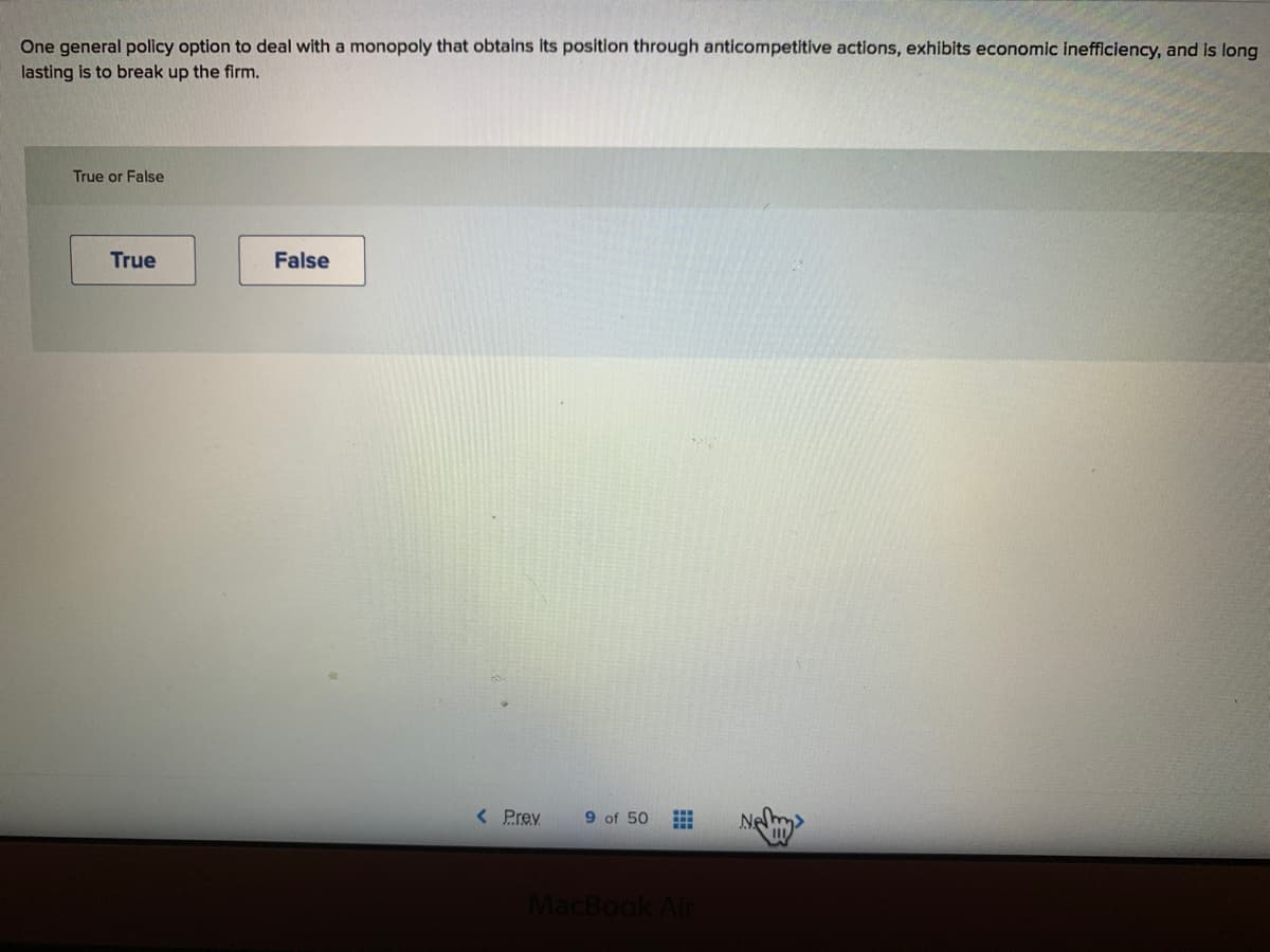 One general policy option to deal with a monopoly that obtains its position through anticompetitive actions, exhibits economic inefficiency, and is long
lasting is to break up the firm.
True or False
True
False
< Prev
9 of 50
Ne
MacBook Air
