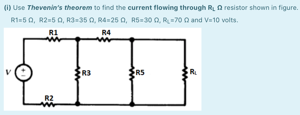 (i) Use Thevenin's theorem to find the current flowing through RL N resistor shown in figure.
R1-5 Ω, R2-5 Ω, R3=35 Ω, R4=25 Ω, R5=30 Ω, RL-70 Ω and V=10 νοlts.
R1
R4
R3
R5
RL
R2
