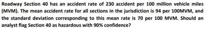 Roadway Section 40 has an accident rate of 230 accident per 100 million vehicle miles
(MVM). The mean accident rate for all sections in the jurisdiction is 94 per 100MVM, and
the standard deviation corresponding to this mean rate is 70 per 100 MVM. Should an
analyst flag Section 40 as hazardous with 90% confidence?
