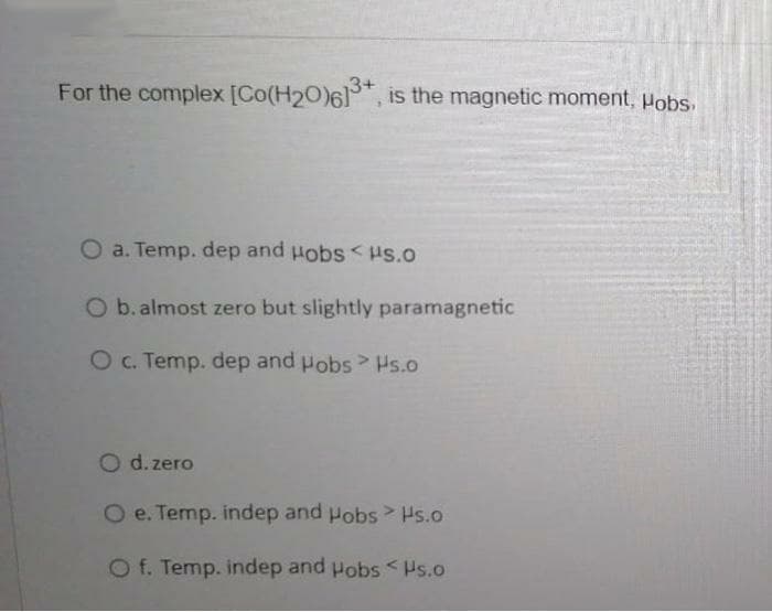 For the complex [Co(H20)61, is the magnetic moment, Pobs,
O a. Temp. dep and Hobs<Hs.O
O b. almost zero but slightly paramagnetic
Oc. Temp. dep and Pobs Hs.o
O d. zero
O e. Temp. indep and Pobs > Hs.o
Of. Temp. indep and Pobs <Hs.o
