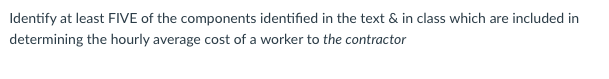 Identify at least FIVE of the components identified in the text & in class which are included in
determining the hourly average cost of a worker to the contractor
