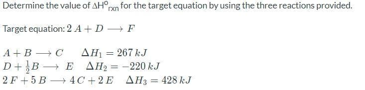 Determine the value of AH°n for the target equation by using the three reactions provided.
rxn
Target equation: 2 A+ D
→ F
AH1 = 267 kJ
AH2 = -220 kJ
2 F + 5 B 4C + 2 E AH3 = 428 kJ
А+ В — С
D+B –
