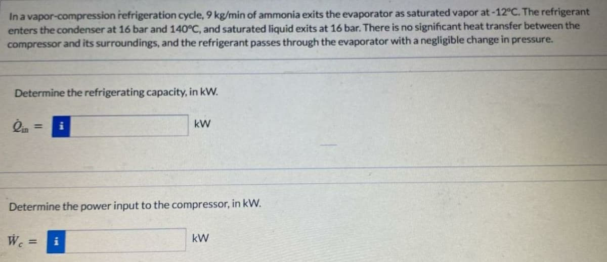 In a vapor-compression refrigeration cycle, 9 kg/min of ammonia exits the evaporator as saturated vapor at-12°C. The refrigerant
enters the condenser at 16 bar and 140C, and saturated liquid exits at 16 bar. There is no significant heat transfer between the
compressor and its surroundings, and the refrigerant passes through the evaporator with a negligible change in pressure.
Determine the refrigerating capacity, in kW.
kW
%3D
Determine the power input to the compressor, in kW.
kW
%3D
