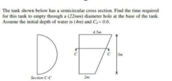 The tank shown below has a semicircular cross section. Find the time required
for this tank to empty through a (22mm) diameter hole at the base of the tank.
Assume the initial depth of water is (4m) and C 0.6.
DEA
4.5m
Sm
Section C-C
2m
