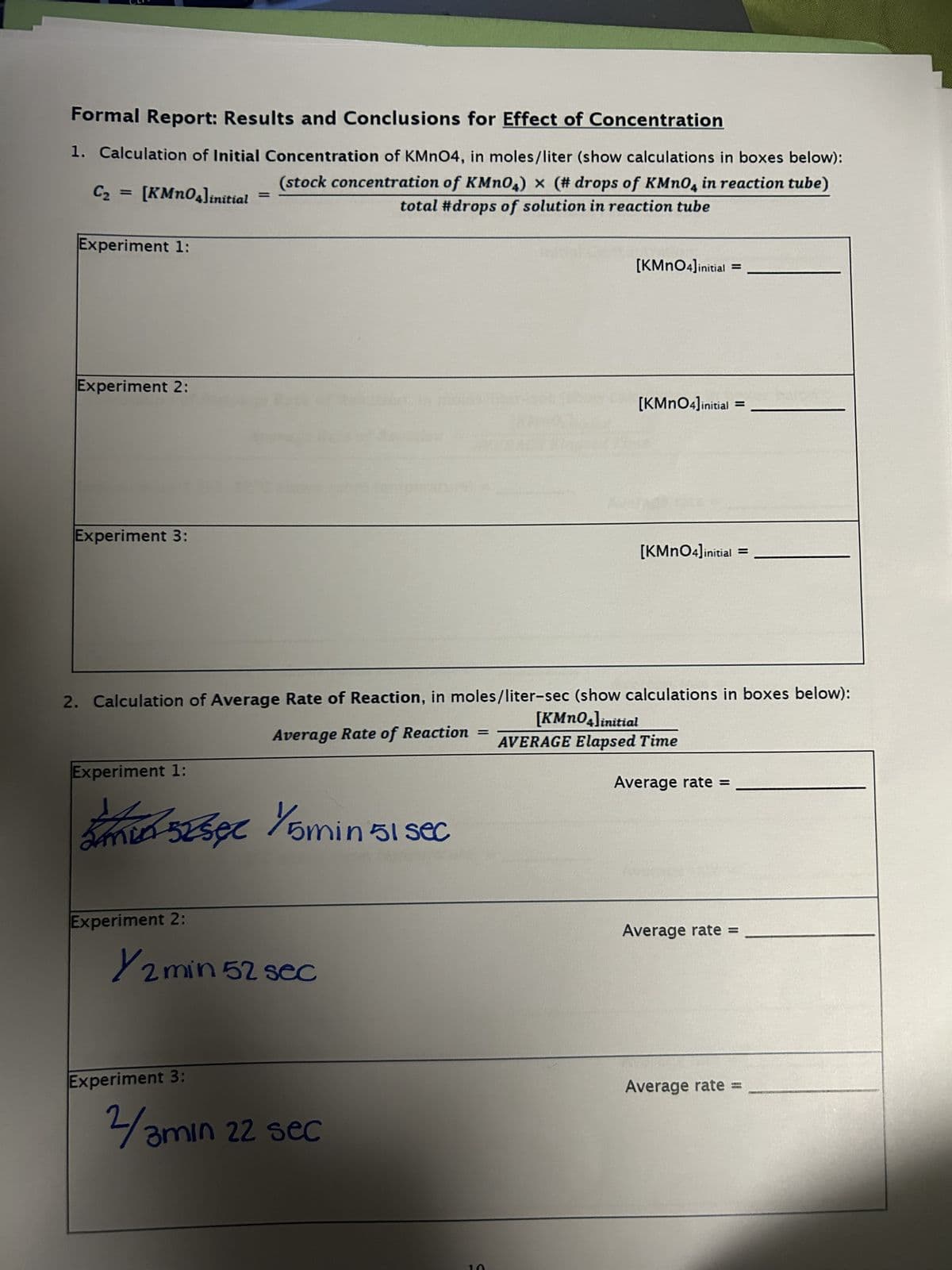 Formal Report: Results and Conclusions for Effect of Concentration
1. Calculation of Initial Concentration of KMnO4, in moles/liter (show calculations in boxes below):
C₂ = [KMnO4]initial
=
Experiment 1:
(stock concentration of KMnO4) x (# drops of KMnO4 in reaction tube)
total #drops of solution in reaction tube
Experiment 2:
Experiment 3:
[KMnO4]initial
=
[KMnO4]initial =
[KMnO4]initial
=
2. Calculation of Average Rate of Reaction, in moles/liter-sec (show calculations in boxes below):
Average Rate of Reaction
=
[KMnO4]initial
AVERAGE Elapsed Time
Experiment 1:
-52 sec 1/5 min 51 sec
25252
Experiment 2:
Y2 min 52 sec
Experiment 3:
2/3min 22 sec
5
Average rate =
Average rate =
Average rate =