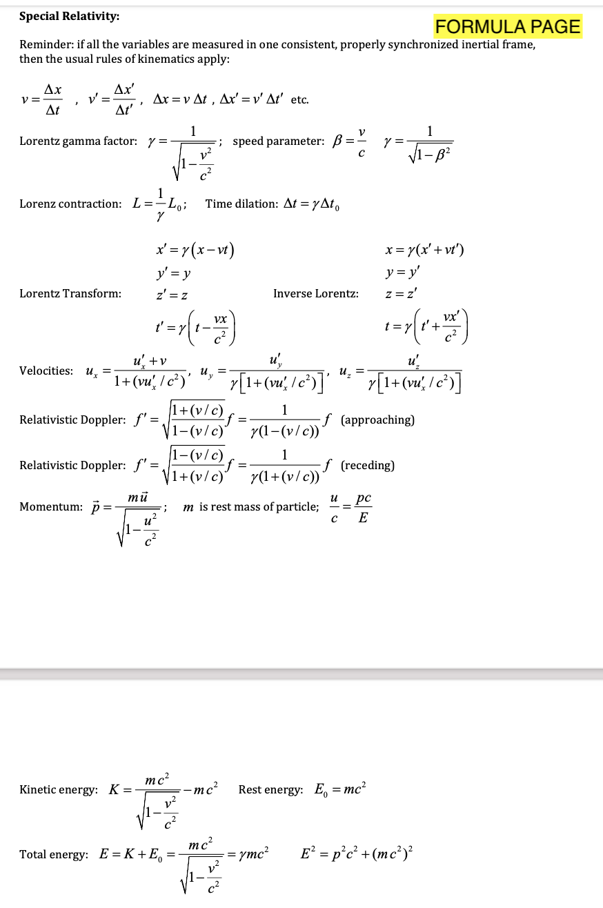 Special Relativity:
FORMULA PAGE
Reminder: if all the variables are measured in one consistent, properly synchronized inertial frame,
then the usual rules of kinematics apply:
Ax
V =
Δι
Ax'
Δxν Δ , Δ'v' Δ' etc .
At'
1
=; speed parameter: B=- y =
v?
Lorentz gamma factor: y =
Lorenz contraction: L=-L,;
Time dilation: At = yAt,
x' = r(x-vt)
x = 7(x' + vt')
y' = y
y = y'
Lorentz Transform:
z' = z
z = z'
Inverse Lorentz:
vx'
t = y| t'+
Vx
u +v
uy
u',
u'
Velocities: u̟ =
u. =
7[1+ (w; /e*)]'
1+(vu', / c²)'
1+(v/c)
1-(v/c)
r[1+(vď, I c°)]
1
Relativistic Doppler: f' =
f (approaching)
r(1-(v/c))
1-(v/c)
V1+(v/c)
1
Relativistic Doppler: f"
f (receding)
=
r(1+(v/c))
mū
и
pc
Momentum: p=
m is rest mass of particle;
u?
E
mc?
-mc?
v²
Kinetic energy: K =
Rest energy: E = mc?
mc²
Total energy: E = K+E, =
E² = p°c² +(mc²)?
ymc²
