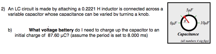 2) An LC circuit is made by attaching a 0.2221 H inductor is connected across a
variable capacitor whose capacitance can be varied by turning a knob.
SuF
OµF
10µF
b)
initial charge of 87.60 µC? (assume the period is set to 8.000 ms)
What voltage battery do I need to charge up the capacitor to an
Сарасitance
(all numbers 4 sig figs)
