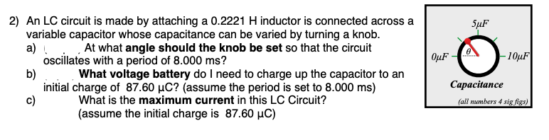 2) An LC circuit is made by attaching a 0.2221 H inductor is connected across a
variable capacitor whose capacitance can be varied by turning a knob.
a) . At what angle should the knob be set so that the circuit
ocillates with a period of 8.000 ms?
SuF
OµF
- 10µF
b)
What voltage battery do I need to charge up the capacitor to an
initial charge of 87.60 µC? (assume the period is set to 8.000 ms)
Сарасiance
c)
What is the maximum current in this LC Circuit?
(all numbers 4 sig figs)
(assume the initial charge is 87.60 µC)
