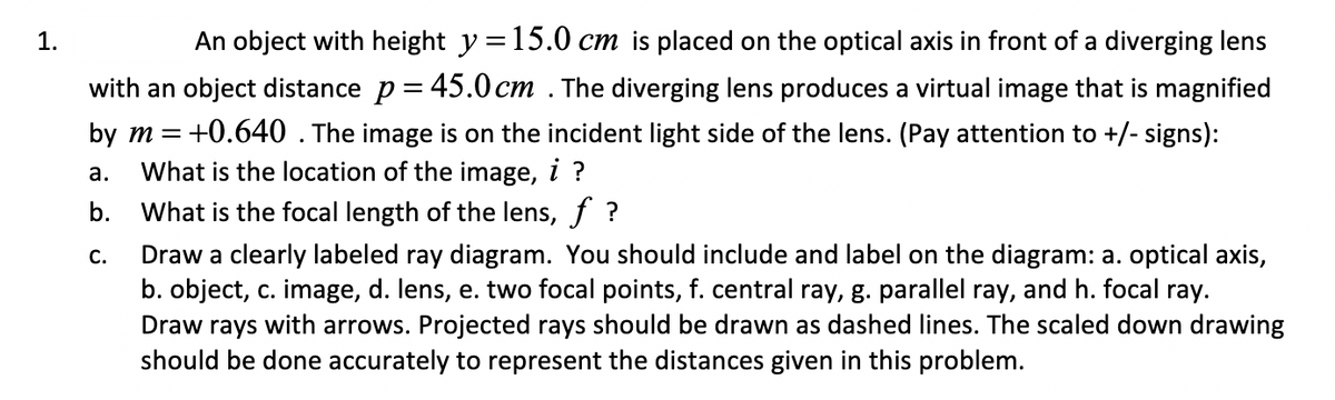 1.
An object with height y =15.0 cm is placed on the optical axis in front of a diverging lens
with an object distance p = 45.0cm . The diverging lens produces a virtual image that is magnified
by m = +0.640. The image is on the incident light side of the lens. (Pay attention to +/- signs):
What is the location of the image, i ?
b. What is the focal length of the lens, f ?
а.
Draw a clearly labeled ray diagram. You should include and label on the diagram: a. optical axis,
b. object, c. image, d. lens, e. two focal points, f. central ray, g. parallel ray, and h. focal ray.
Draw rays with arrows. Projected rays should be drawn as dashed lines. The scaled down drawing
should be done accurately to represent the distances given in this problem.
С.
