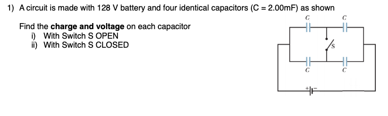 1) A circuit is made with 128 V battery and four identical capacitors (C = 2.00mF) as shown
Find the charge and voltage on each capacitor
i) With Switch S OPEN
ii) With Switch S CLOSED
S.
C
