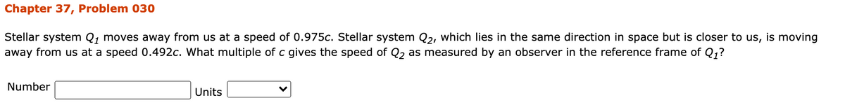 Chapter 37, Problem 030
Stellar system Q, moves away from us at a speed of 0.975c. Stellar system Q2, which lies in the same direction in space but is closer to us, is moving
away from us at a speed 0.492c. What multiple of c gives the speed of Q, as measured by an observer in the reference frame of Q;?
Number
Units
