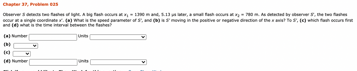 Chapter 37, Problem 025
= 780 m. As detected by observer S', the two flashes
Observer S detects two flashes of light. A big flash occurs at x1 = 1390 m and, 5.13 µs later, a small flash occurs at x2
occur at a single coordinate x'. (a) What is the speed parameter of S', and (b) is S' moving in the positive or negative direction of the x axis? To S', (c) which flash occurs first
and (d) what is the time interval between the flashes?
(a) Number
Units
(ь)
(c)
(d) Number
Units
