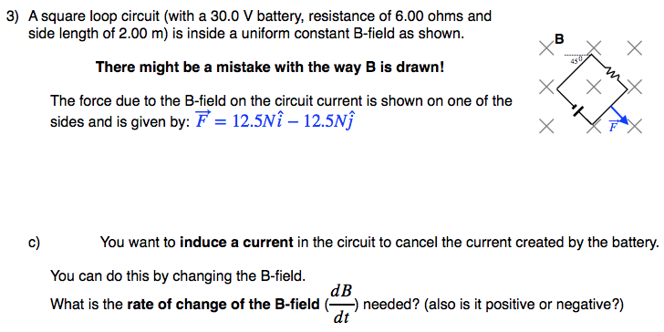 3) A square loop circuit (with a 30.0 V battery, resistance of 6.00 ohms and
side length of 2.00 m) is inside a uniform constant B-field as shown.
.B
450
There might be a mistake with the way B is drawn!
The force due to the B-field on the circuit current is shown on one of the
sides and is given by: F = 12.5NÎ – 12.5NÎ
c)
You want to induce a current in the circuit to cancel the current created by the battery.
You can do this by changing the B-field.
dB
needed? (also is it positive or negative?)
dt
What is the rate of change of the B-field
