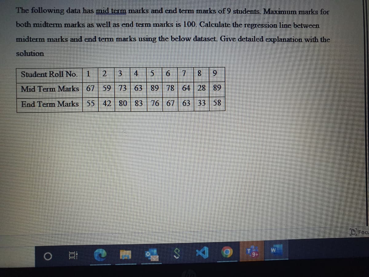 The following data has mid term marks and end term marks of 9 students. Maximum marks for
both midterm marks as well as end term marks is 100. Calculate the regression line between
midterm marks and end term marks using the below dataset. Give detailed explanation with the
solution
Student Roll No. 1 2 3
6 7 8 9
Mid Term Marks 67 59 73 63
89 78 64 28 89
End Term Marks
55 42 80 83
76 67 63 33 58
Cha
O
II
9+
CFOCL