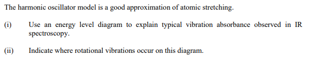 The harmonic oscillator model is a good approximation of atomic stretching.
(i)
Use an energy level diagram to explain typical vibration absorbance observed in IR
spectroscopy.
Indicate where rotational vibrations occur on this diagram.
(ii)
