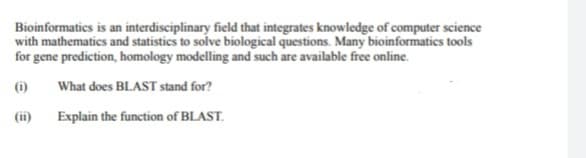 Bioinformatics is an interdisciplinary field that integrates knowledge of computer science
with mathematics and statistics to solve biological questions. Many bioinformatics tools
for gene prediction, homology modelling and such are available free online.
(1) What does BLAST stand for?
(ii)
Explain the function of BLAST.