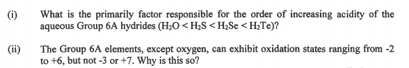 (i)
What is the primarily factor responsible for the order of increasing acidity of the
aqueous Group 6A hydrides (H20 < H;S < H2Se < H;Te)?
The Group 6A elements, except oxygen, can exhibit oxidation states ranging from -2
to +6, but not -3 or +7. Why is this so?
(ii)
