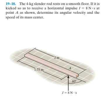 19–18. The 4-kg slender rod rests on a smooth floor. If it is
kicked so as to receive a horizontal impulse I = 8 N•s at
point A as shown, determine its angular velocity and the
speed of its mass center.
.75 m
60
I = 8 N:s
