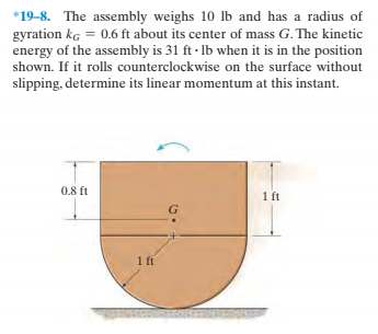 *19-8. The assembly weighs 10 lb and has a radius of
gyration kg = 0.6 ft about its center of mass G. The kinetic
energy of the assembly is 31 ft - Ib when it is in the position
shown. If it rolls counterclockwise on the surface without
slipping, determine its linear momentum at this instant.
0.8 ft
1 ft
1ft
