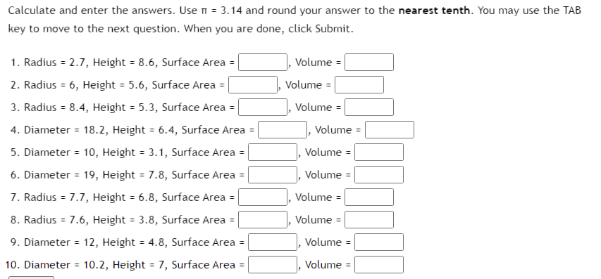 Calculate and enter the answers. Use π = 3.14 and round your answer to the nearest tenth. You may use the TAB
key to move to the next question. When you are done, click Submit.
1. Radius = 2.7, Height = 8.6, Surface Area =
Volume =
2. Radius = 6, Height = 5.6, Surface Area =
3. Radius = 8.4, Height = 5.3, Surface Area
4. Diameter = 18.2, Height = 6.4, Surface Area =
5. Diameter = 10, Height = 3.1, Surface Area =
6. Diameter = 19, Height = 7.8, Surface Area =
7. Radius = 7.7, Height = 6.8, Surface Area =
8. Radius = 7.6, Height = 3.8, Surface Area =
9. Diameter = 12, Height = 4.8, Surface Area =
10. Diameter = 10.2, Height = 7, Surface Area =
Volume =
Volume
Volume =
Volume =
Volume =
Volume =
Volume =
Volume =
Volume =