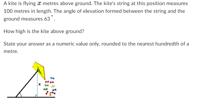 A kite is flying a metres above ground. The kite's string at this position measures
100 metres in length. The angle of elevation formed between the string and the
ground measures 63°.
How high is the kite above ground?
State your answer as a numeric value only, rounded to the nearest hundredth of a
metre.
HA