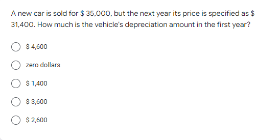 A new car is sold for $ 35,000, but the next year its price is specified as $
31,400. How much is the vehicle's depreciation amount in the first year?
$ 4,600
zero dollars
$ 1,400
$ 3,600
O $2,600