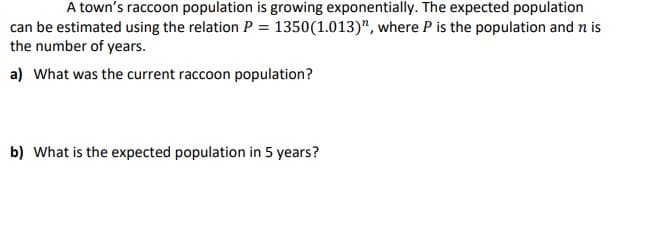 A town's raccoon population is growing exponentially. The expected population
can be estimated using the relation P = 1350 (1.013)", where P is the population and n is
the number of years.
a) What was the current raccoon population?
b) What is the expected population in 5 years?