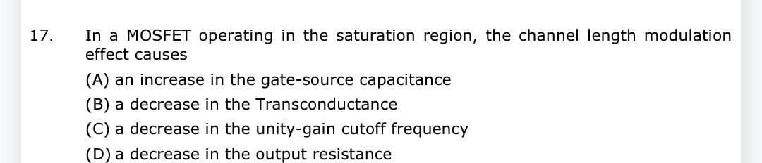 17. In a MOSFET operating in the saturation region, the channel length modulation
effect causes
(A) an increase in the gate-source capacitance
(B) a decrease in the Transconductance
(C) a decrease in the unity-gain cutoff frequency
(D) a decrease in the output resistance