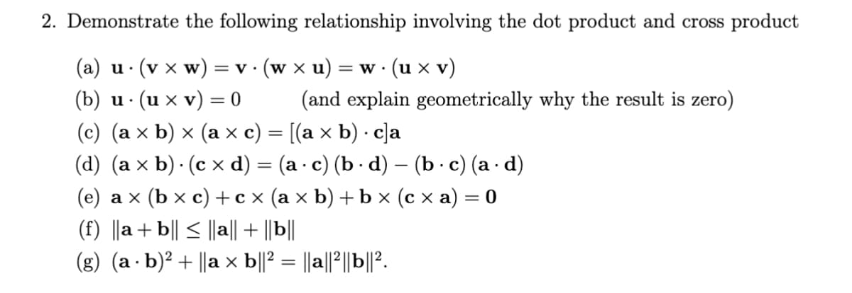 2. Demonstrate the following relationship involving the dot product and cross product
(a) u. (v xw) = v. (w × u) = w · (u x V)
(b) u. (u x v)
=
0
(and explain geometrically why the result is zero)
(c) (a × b) × (a × c) = [(a × b) · c]a
.
(d) (a × b). (c × d)
=
(a · c) (b · d) — (b · c) (a · d)
(e) a × (b × c) + cx (a × b) + b × (c × a) = 0
(f) ||a+b|| ≤ ||a|| + ||b||
(g) (a · b)² + ||a × b||² = ||a||²||b||².