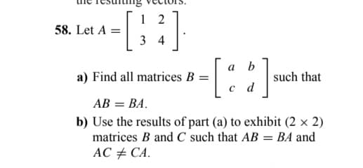 58. Let A =
2].
12
34
a) Find all matrices B =
a
b
[6]
d
such that
AB = BA.
b) Use the results of part (a) to exhibit (2 x 2)
matrices B and C such that AB = BA and
AC #CA.