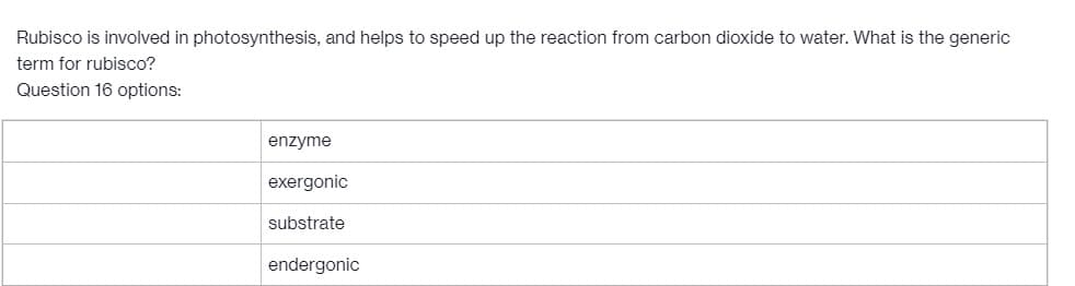 Rubisco is involved in photosynthesis, and helps to speed up the reaction from carbon dioxide to water. What is the generic
term for rubisco?
Question 16 options:
enzyme
exergonic
substrate
endergonic