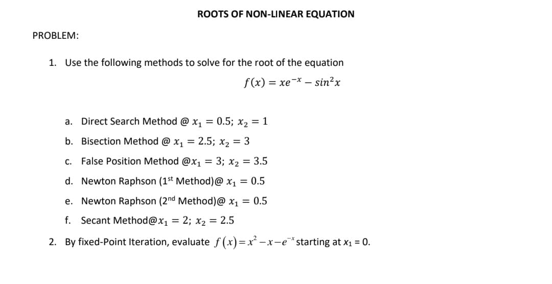 PROBLEM:
ROOTS OF NON-LINEAR EQUATION
1. Use the following methods to solve for the root of the equation
f(x) = xe* _ sinx
a. Direct Search Method @ x₁ = 0.5; x₂ = 1
b. Bisection Method @ x₁ = 2.5; x₂ = 3
C. False Position Method @x₁ = 3; x₂ = 3.5
d. Newton Raphson (1st Method) @ x₁ = 0.5
e. Newton Raphson (2nd Method) @ x₁ = 0.5
f. Secant Method@x₁ = 2; x₂ = 2.5
2. By fixed-Point Iteration, evaluate f(x)=x²-x-e* starting at x₁ = 0.