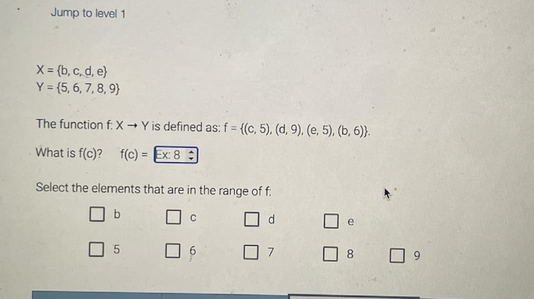 Jump to level 1
X = {b, c, d, e}
Y = {5, 6, 7, 8, 9)
The function f: X → Y is defined as: f = {(c, 5), (d, 9), (e, 5), (b, 6)).
What is f(c)? f(c) = Ex: 8
Select the elements that are in the range of f:
b
5
C
d
7
e
8
9