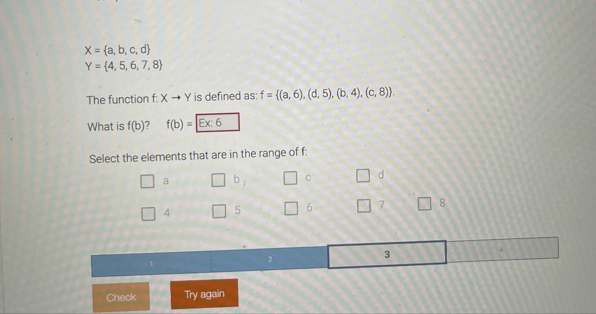 X = {a, b, c, d}
Y = {4, 5, 6, 7, 8}
The function f: X→ Y is defined as: f = {(a, 6), (d, 5), (b, 4), (c, 8)}.
What is f(b)? f(b) = Ex: 6
Select the elements that are in the range of f:
Check
a
4
Try again
5
C
6
1
d
7
3
8