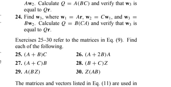 e
Aw2. Calculate Q = A(BC) and verify that w3 is
equal to Qr.
24. Find w3, where w₁ = Ar, W₂ = Cw₁, and w3 =
Bw₂. Calculate Q = B(CA) and verify that w3 is
equal to Qr.
Exercises 25-30 refer to the matrices in Eq. (9). Find
each of the following.
25. (A + B)C
26. (A + 2B)A
27. (A + C)B
28. (B+C)Z
29. A (BZ)
30. Z(AB)
The matrices and vectors listed in Eq. (11) are used in