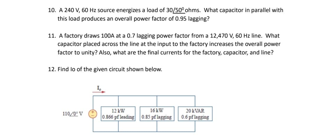 10. A 240 V, 60 Hz source energizes a load of 30/50° ohms. What capacitor in parallel with
this load produces an overall power factor of 0.95 lagging?
11. A factory draws 100A at a 0.7 lagging power factor from a 12,470 V, 60 Hz line. What
capacitor placed across the line at the input to the factory increases the overall power
factor to unity? Also, what are the final currents for the factory, capacitor, and line?
12. Find lo of the given circuit shown below.
110/0° V
12 kW
16 kW
0.866 pf leading 0.85 pf lagging
20 kVAR
0.6 pf lagging