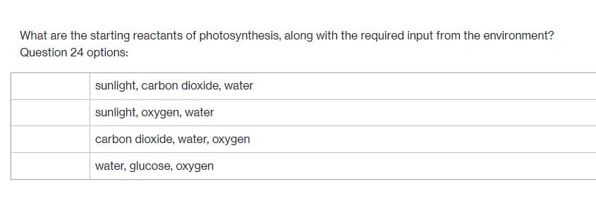 What are the starting reactants of photosynthesis, along with the required input from the environment?
Question 24 options:
sunlight, carbon dioxide, water
sunlight, oxygen, water
carbon dioxide, water, oxygen
water, glucose, oxygen