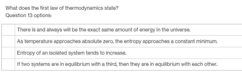 What does the first law of thermodynamics state?
Question 13 options:
There is and always will be the exact same amount of energy in the universe.
As temperature approaches absolute zero, the entropy approaches a constant minimum.
Entropy of an isolated system tends to increase.
If two systems are in equilibrium with a third, then they are in equilibrium with each other.