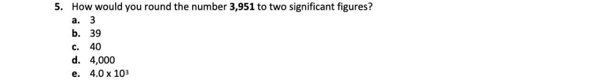 5. How would you round the number 3,951 to two significant figures?
a. 3
b. 39
c. 40
d. 4,000
e. 4.0 x 10³