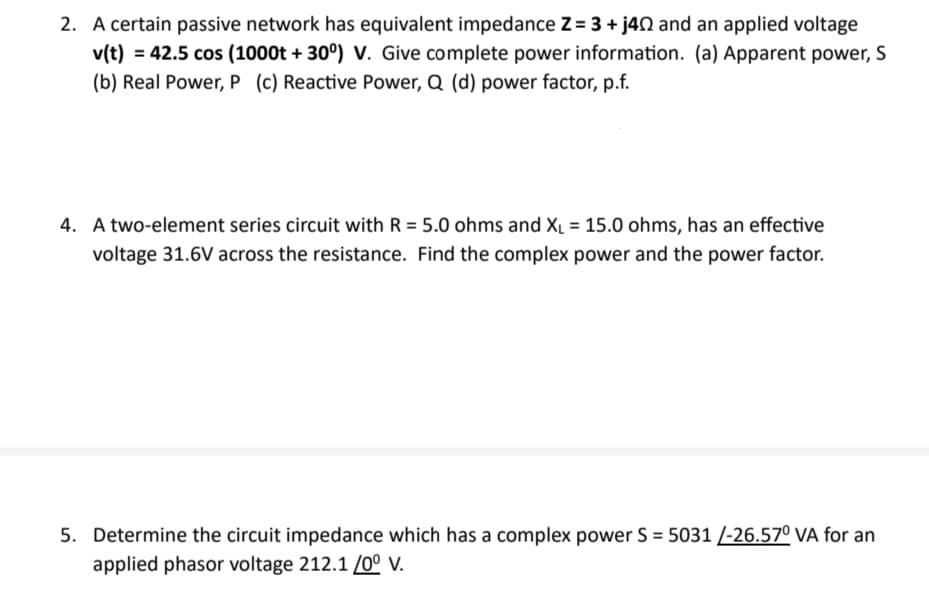 2. A certain passive network has equivalent impedance Z= 3 + j40 and an applied voltage
v(t) = 42.5 cos (1000t +30°) V. Give complete power information. (a) Apparent power, S
(b) Real Power, P (c) Reactive Power, Q (d) power factor, p.f.
4. A two-element series circuit with R = 5.0 ohms and X₁ = 15.0 ohms, has an effective
voltage 31.6V across the resistance. Find the complex power and the power factor.
5. Determine the circuit impedance which has a complex power S = 5031 /-26.57⁰ VA for an
applied phasor voltage 212.1 /0° V.