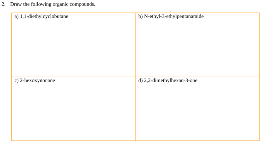 2. Draw the following organic compounds.
a) 1,1-diethylcyclobutane
c) 2-hexoxynonane
b) N-ethyl-3-ethylpentanamide
d) 2,2-dimethylhexan-3-one