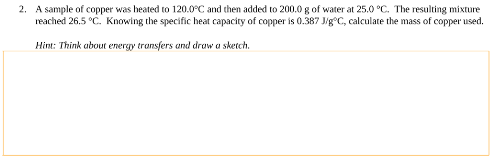 2. A sample of copper was heated to 120.0°C and then added to 200.0 g of water at 25.0 °C. The resulting mixture
reached 26.5 °C. Knowing the specific heat capacity of copper is 0.387 J/g°C, calculate the mass of copper used.
Hint: Think about energy transfers and draw a sketch.