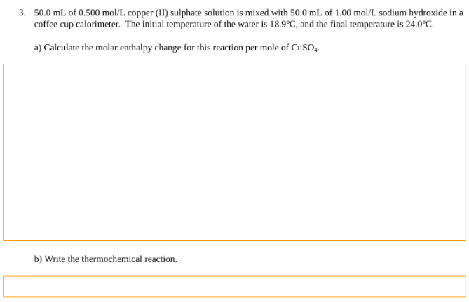 3. 50.0 mL of 0.500 mol/L copper (II) sulphate solution is mixed with 50.0 mL of 1.00 mol/L sodium hydroxide in a
coffee cup calorimeter. The initial temperature of the water is 18.9°C, and the final temperature is 24.0°C.
a) Calculate the molar enthalpy change for this reaction per mole of CuSO4.
b) Write the thermochemical reaction.