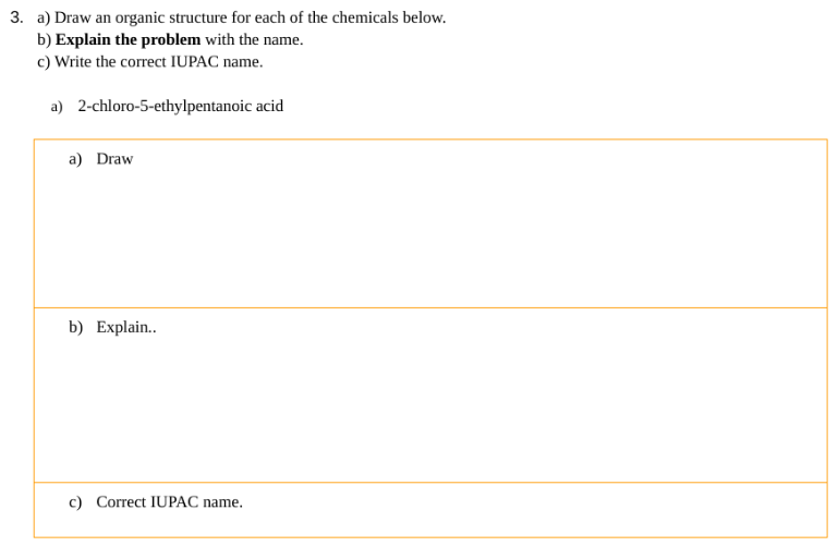 3. a) Draw an organic structure for each of the chemicals below.
b) Explain the problem with the name.
c) Write the correct IUPAC name.
a) 2-chloro-5-ethylpentanoic acid
a) Draw
b) Explain..
c) Correct IUPAC name.