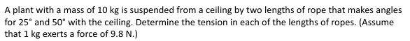 A plant with a mass of 10 kg is suspended from a ceiling by two lengths of rope that makes angles
for 25° and 50° with the ceiling. Determine the tension in each of the lengths of ropes. (Assume
that 1 kg exerts a force of 9.8 N.)