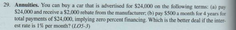 29. Annuities. You can buy a car that is advertised for $24,000 on the following terms: (a) pay
$24,000 and receive a $2,000 rebate from the manufacturer; (b) pay $500 a month for 4 years for
total payments of $24,000, implying zero percent financing. Which is the better deal if the inter-
est rate is 1% per month? (LO5-3)
