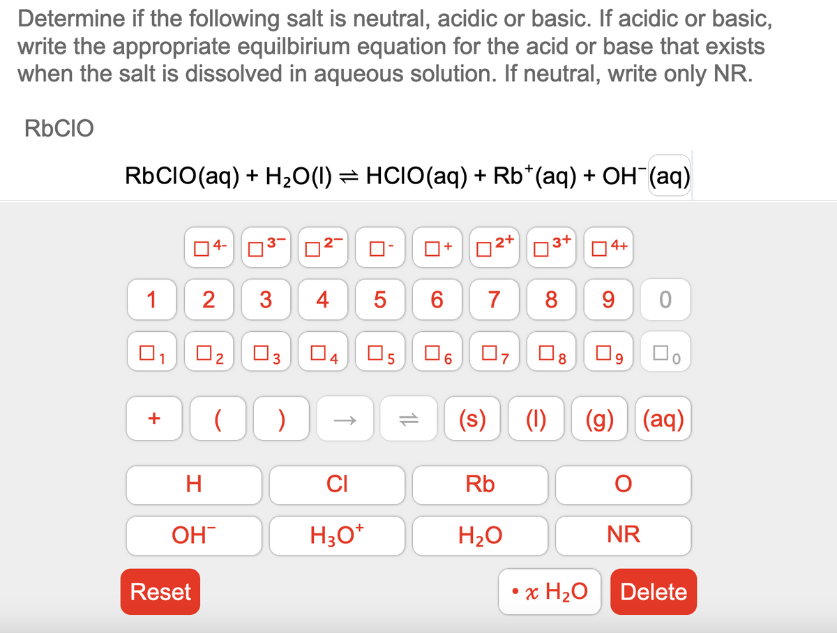 Determine if the following salt is neutral, acidic or basic. If acidic or basic,
write the appropriate equilbirium equation for the acid or base that exists
when the salt is dissolved in aqueous solution. If neutral, write only NR.
RbCIO
RbCIO (aq) + H₂O(1) ⇒ HCIO(aq) + Rb*(aq) + OH(aq)
1
1
04-
2
Reset
0₂
(
H
OH™
732-
3
3
)
4
LO
CI
H3O+
5
6
CO
11
04 05 口。
+
2+
7 8 9
07
Rb
∞
H₂O
4+
(s) (1) (g) (aq)
• x H₂O
口。
9
0
O
NR
Delete