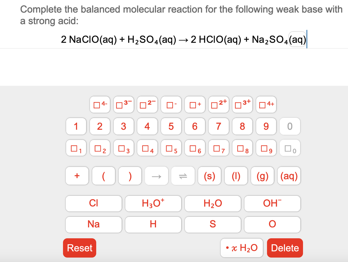 Complete the balanced molecular reaction for the following weak base with
a strong acid:
2 NaCIO (aq) + H₂SO4 (aq) → 2 HCIO (aq) +
2 HCIO(aq) + Na₂SO4 (aq)
1
1
+
Reset
4-
2
CI
Na
☐
3-
3
■
3
( )
2
4
Да
H3O+
H
5
Os
11
+
12+
07
(s)
3+
6 7 8 9
H₂O
S
8
☐
4+
• x H₂O
09
0
(1) (g) (aq)
OH
O
口。
Delete