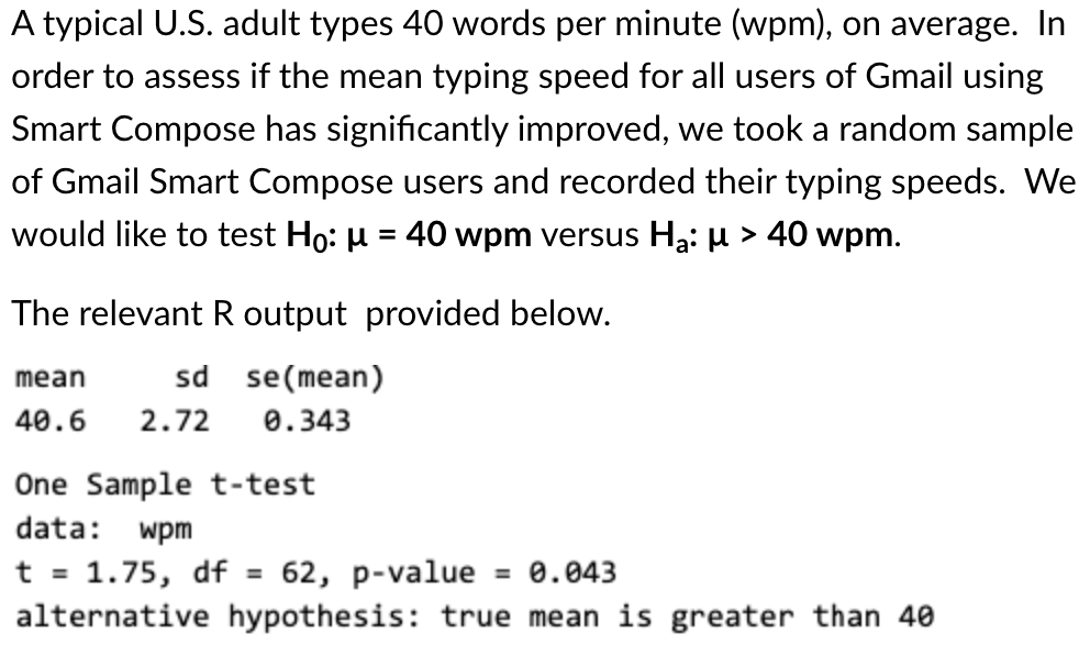 A typical U.S. adult types 40 words per minute (wpm), on average. In
order to assess if the mean typing speed for all users of Gmail using
Smart Compose has significantly improved, we took a random sample
of Gmail Smart Compose users and recorded their typing speeds. We
would like to test Ho: µ = 40 wpm versus Ha: µ > 40 wpm.
The relevant R output provided below.
sd se(mean)
mean
40.6
2.72
0.343
One Sample t-test
data:
wpm
t = 1.75, df =
alternative hypothesis: true mean is greater than 40
62, р-value
= 0.043
